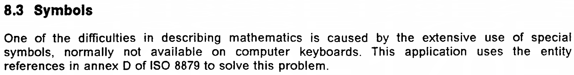 8.3 Symbols

One of the difficulties in describing mathematics is caused by the extensive use of special
symbols, normally not available on computer keyboards. This application uses the entity references in annex D of ISO 8879 to solve this problem.